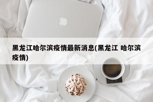 黑龙江哈尔滨疫情最新消息(黑龙江 哈尔滨疫情)