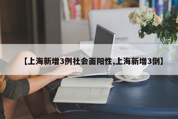 【上海新增3例社会面阳性,上海新增3倒】