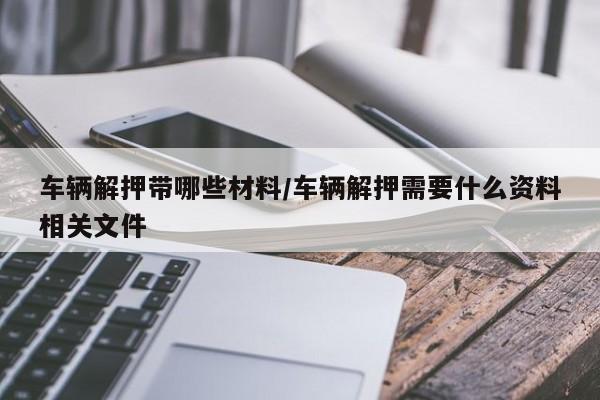 车辆解押带哪些材料/车辆解押需要什么资料相关文件