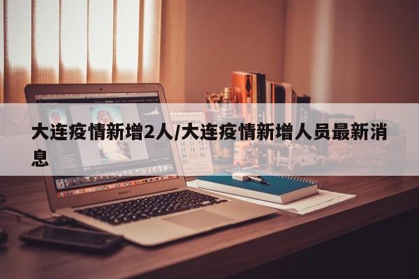 大连疫情新增2人/大连疫情新增人员最新消息
