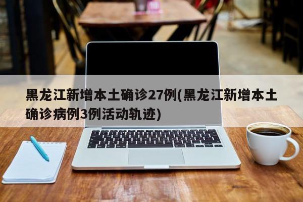 黑龙江新增本土确诊27例(黑龙江新增本土确诊病例3例活动轨迹)