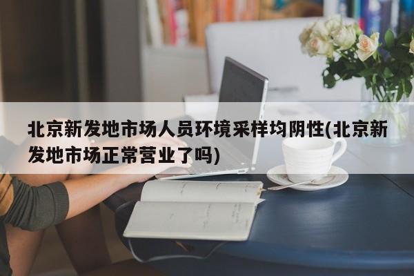 北京新发地市场人员环境采样均阴性(北京新发地市场正常营业了吗)