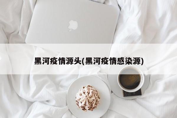 黑河疫情源头(黑河疫情感染源)