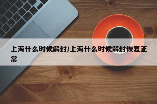 上海什么时候解封/上海什么时候解封恢复正常