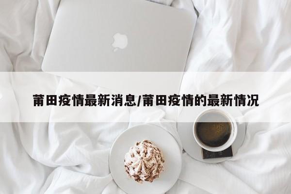 莆田疫情最新消息/莆田疫情的最新情况