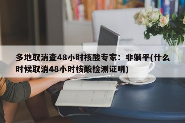 多地取消查48小时核酸专家：非躺平(什么时候取消48小时核酸检测证明)