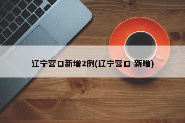辽宁营口新增2例(辽宁营口 新增)