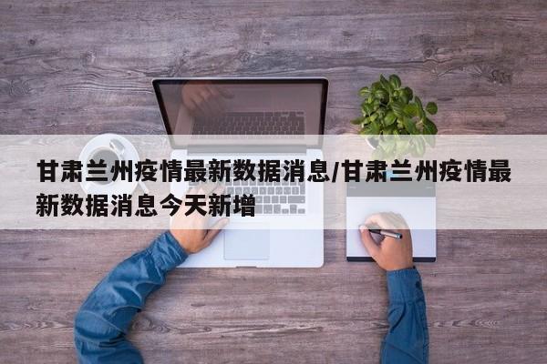 甘肃兰州疫情最新数据消息/甘肃兰州疫情最新数据消息今天新增