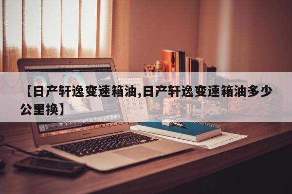 【日产轩逸变速箱油,日产轩逸变速箱油多少公里换】