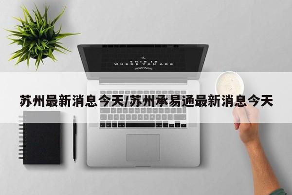 苏州最新消息今天/苏州承易通最新消息今天