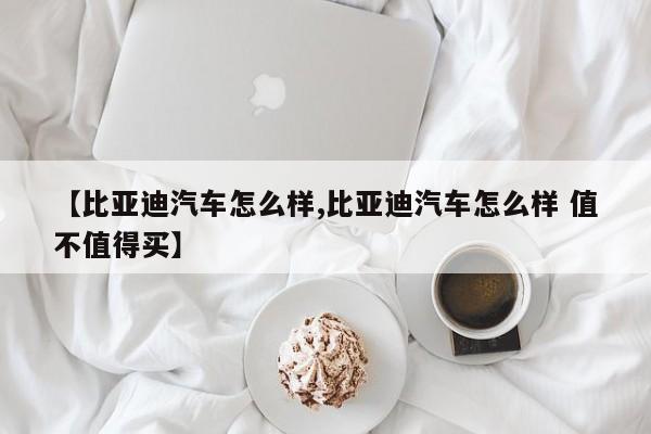 【比亚迪汽车怎么样,比亚迪汽车怎么样 值不值得买】