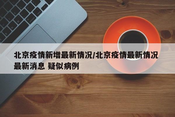 北京疫情新增最新情况/北京疫情最新情况 最新消息 疑似病例