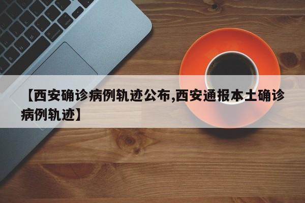 【西安确诊病例轨迹公布,西安通报本土确诊病例轨迹】