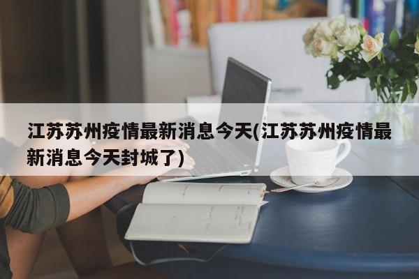 江苏苏州疫情最新消息今天(江苏苏州疫情最新消息今天封城了)