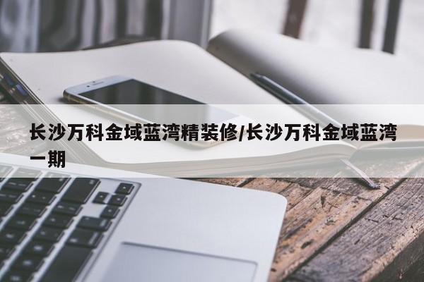 长沙万科金域蓝湾精装修/长沙万科金域蓝湾一期