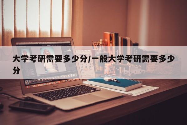 大学考研需要多少分/一般大学考研需要多少分