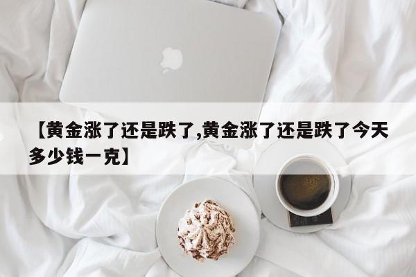 【黄金涨了还是跌了,黄金涨了还是跌了今天多少钱一克】