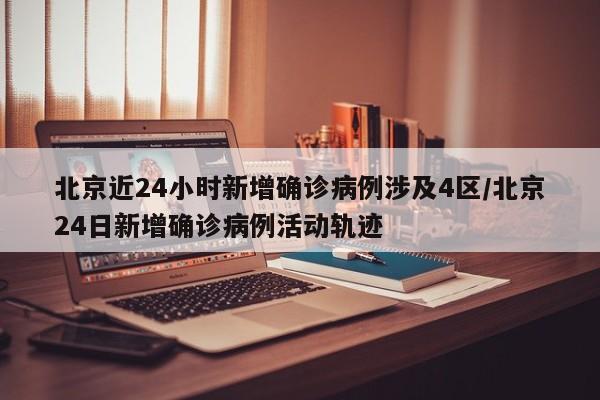北京近24小时新增确诊病例涉及4区/北京24日新增确诊病例活动轨迹
