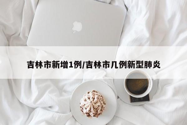 吉林市新增1例/吉林市几例新型肺炎