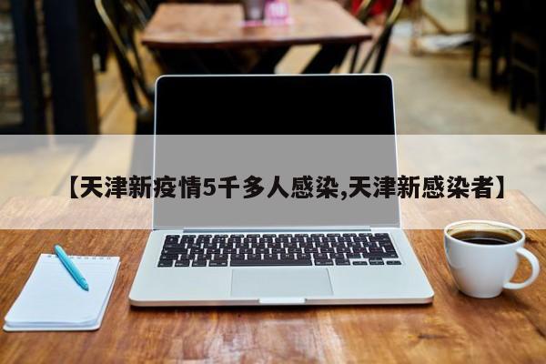 【天津新疫情5千多人感染,天津新感染者】