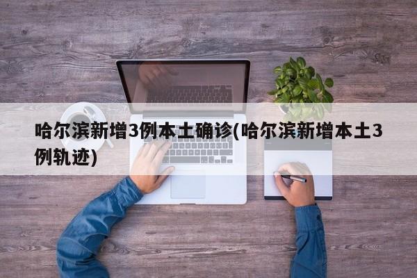 哈尔滨新增3例本土确诊(哈尔滨新增本土3例轨迹)