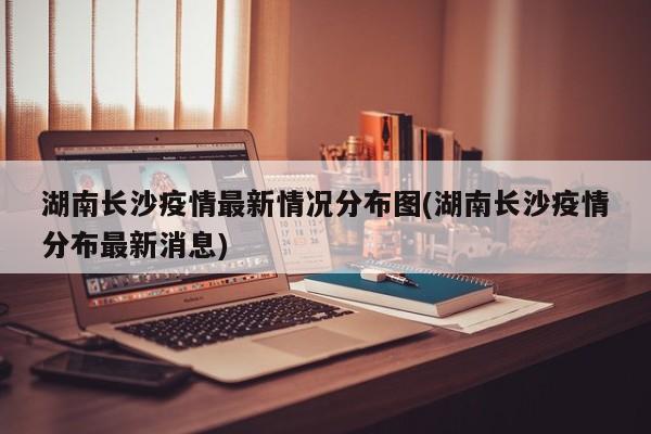 湖南长沙疫情最新情况分布图(湖南长沙疫情分布最新消息)