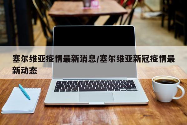 塞尔维亚疫情最新消息/塞尔维亚新冠疫情最新动态