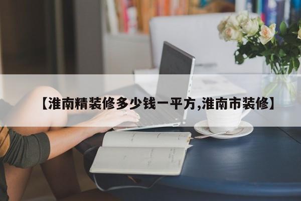 【淮南精装修多少钱一平方,淮南市装修】
