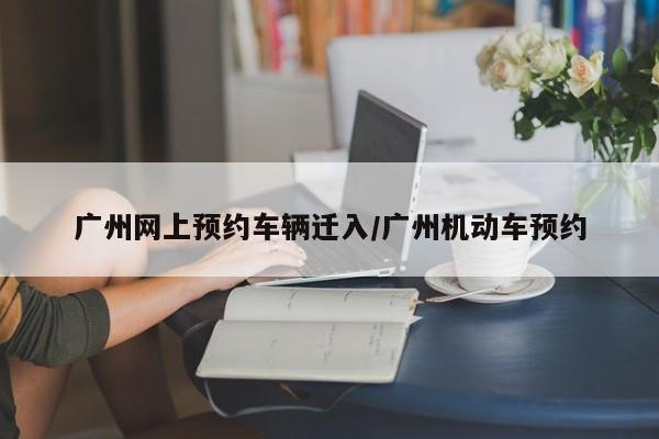 广州网上预约车辆迁入/广州机动车预约