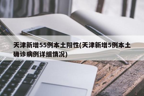 天津新增55例本土阳性(天津新增5例本土确诊病例详细情况)