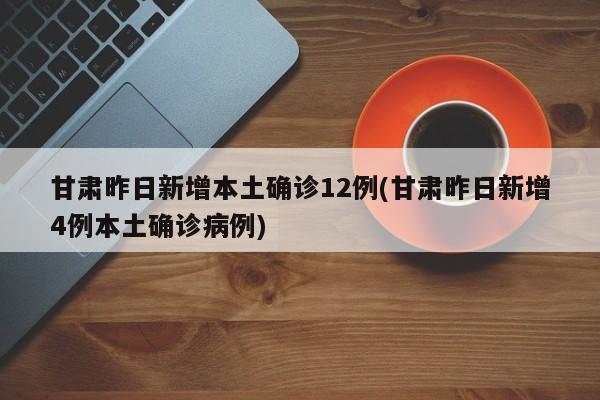 甘肃昨日新增本土确诊12例(甘肃昨日新增4例本土确诊病例)