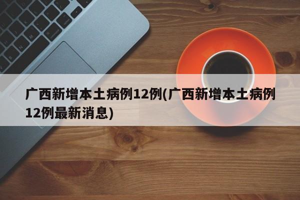 广西新增本土病例12例(广西新增本土病例12例最新消息)