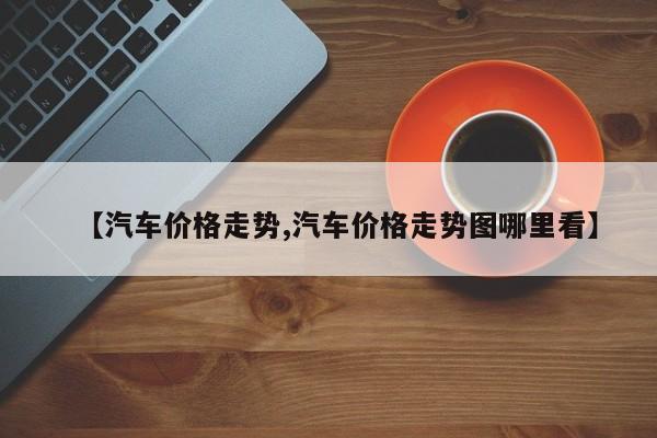 【汽车价格走势,汽车价格走势图哪里看】