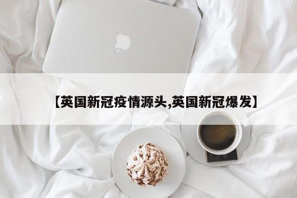 【英国新冠疫情源头,英国新冠爆发】