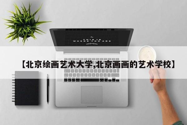 【北京绘画艺术大学,北京画画的艺术学校】