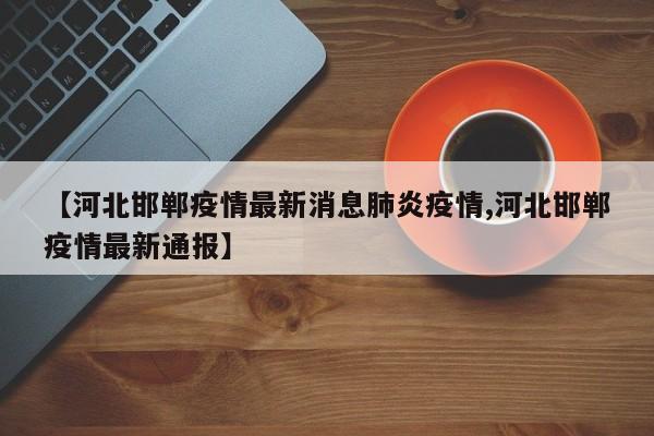 【河北邯郸疫情最新消息肺炎疫情,河北邯郸疫情最新通报】