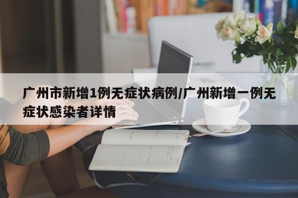 广州市新增1例无症状病例/广州新增一例无症状感染者详情