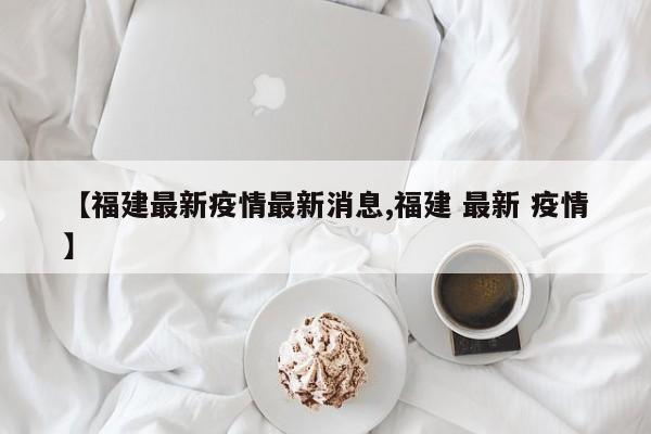 【福建最新疫情最新消息,福建 最新 疫情】