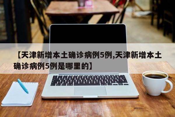 【天津新增本土确诊病例5例,天津新增本土确诊病例5例是哪里的】