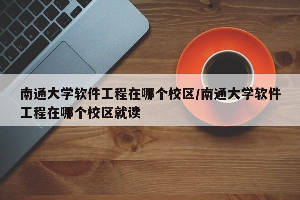 南通大学软件工程在哪个校区/南通大学软件工程在哪个校区就读