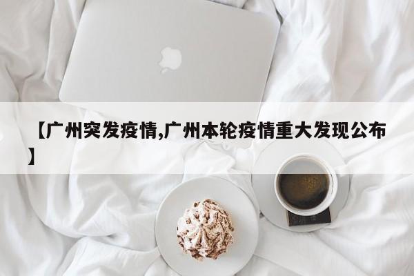 【广州突发疫情,广州本轮疫情重大发现公布】
