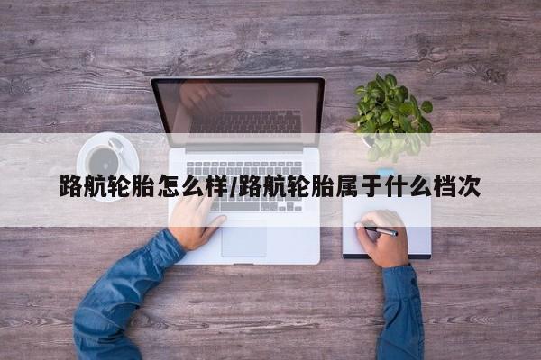路航轮胎怎么样/路航轮胎属于什么档次
