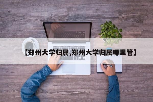 【郑州大学归属,郑州大学归属哪里管】