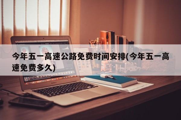 今年五一高速公路免费时间安排(今年五一高速免费多久)