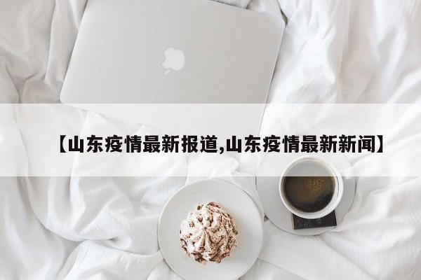 【山东疫情最新报道,山东疫情最新新闻】