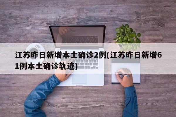 江苏昨日新增本土确诊2例(江苏昨日新增61例本土确诊轨迹)