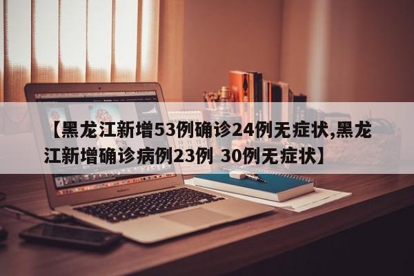 【黑龙江新增53例确诊24例无症状,黑龙江新增确诊病例23例 30例无症状】