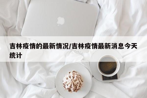 吉林疫情的最新情况/吉林疫情最新消息今天统计