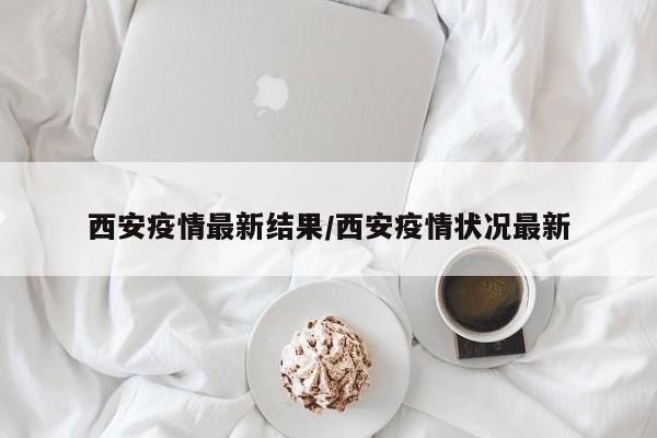 西安疫情最新结果/西安疫情状况最新