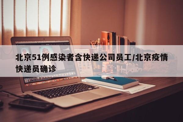 北京51例感染者含快递公司员工/北京疫情快递员确诊